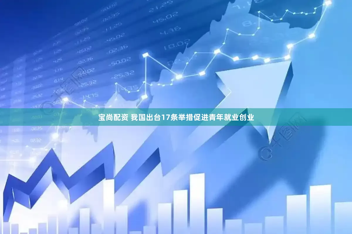 宝尚配资 我国出台17条举措促进青年就业创业