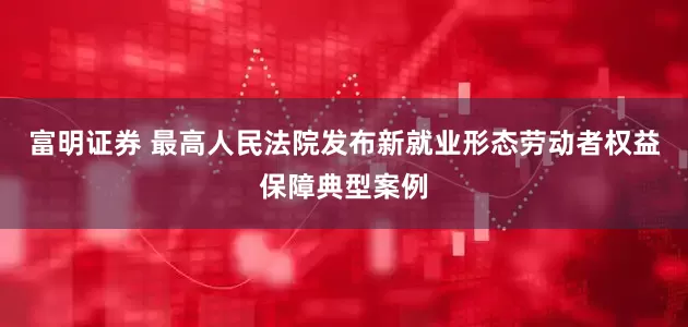 富明证券 最高人民法院发布新就业形态劳动者权益保障典型案例