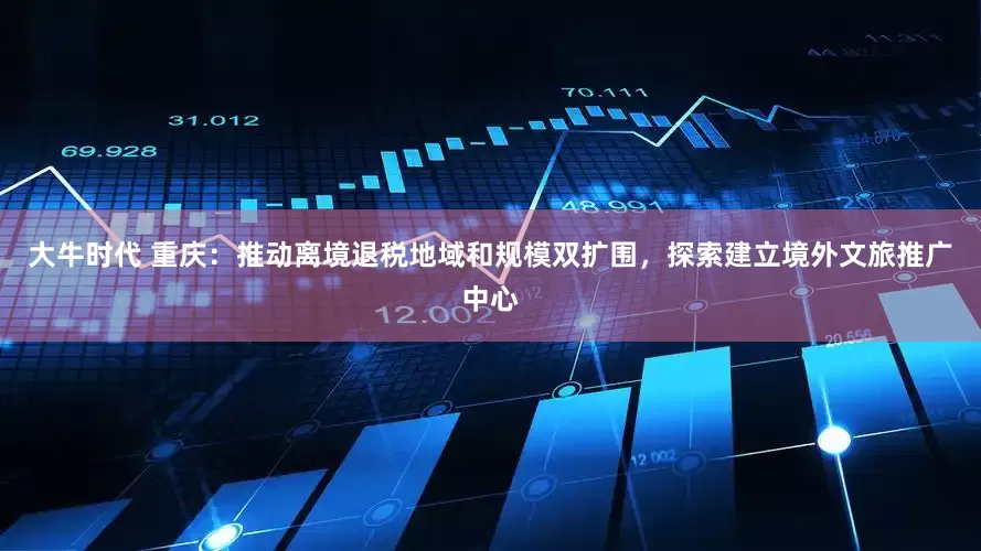 大牛时代 重庆：推动离境退税地域和规模双扩围，探索建立境外文旅推广中心