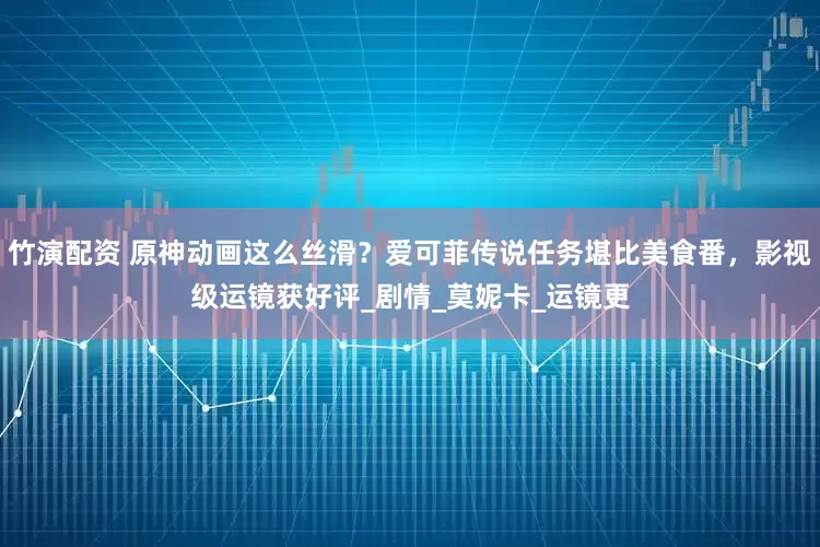 竹演配资 原神动画这么丝滑？爱可菲传说任务堪比美食番，影视级运镜获好评_剧情_莫妮卡_运镜更