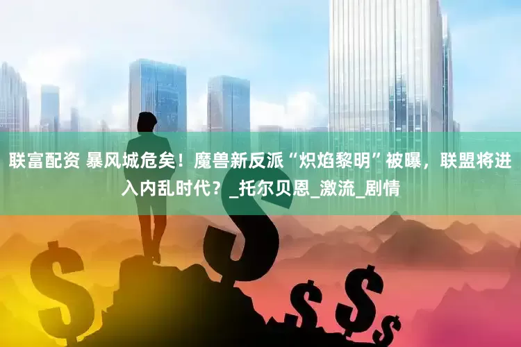 联富配资 暴风城危矣！魔兽新反派“炽焰黎明”被曝，联盟将进入内乱时代？_托尔贝恩_激流_剧情