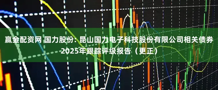 赢金配资网 国力股份: 昆山国力电子科技股份有限公司相关债券2025年跟踪评级报告(更正)