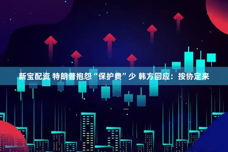 新宝配资 特朗普抱怨“保护费”少 韩方回应：按协定来