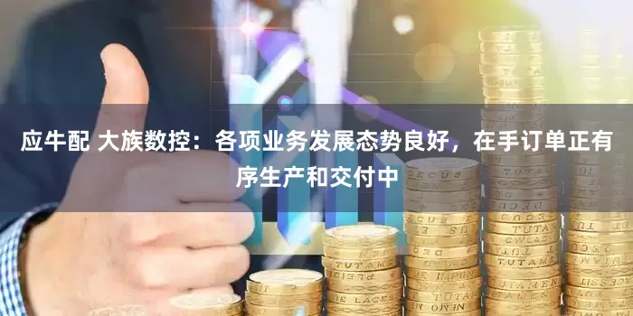 应牛配 大族数控：各项业务发展态势良好，在手订单正有序生产和交付中