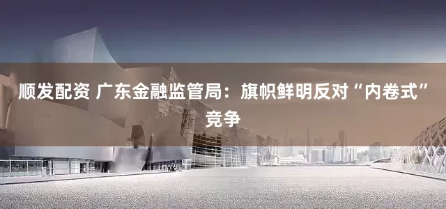 顺发配资 广东金融监管局：旗帜鲜明反对“内卷式”竞争