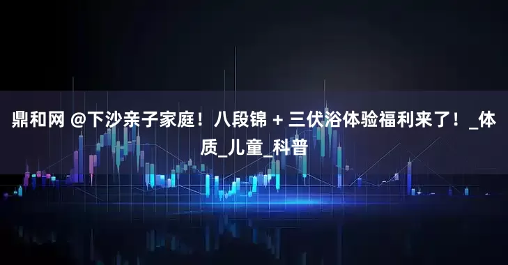 鼎和网 @下沙亲子家庭！八段锦 + 三伏浴体验福利来了！_体质_儿童_科普