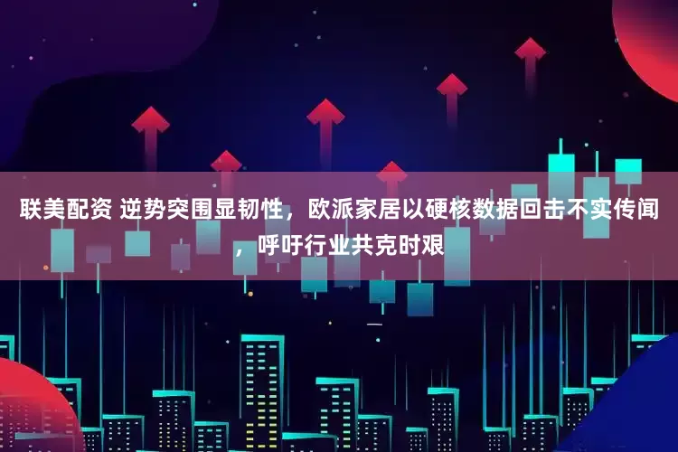 联美配资 逆势突围显韧性，欧派家居以硬核数据回击不实传闻，呼吁行业共克时艰
