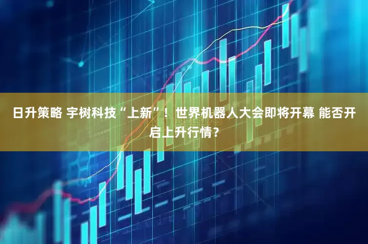 日升策略 宇树科技“上新”！世界机器人大会即将开幕 能否开启上升行情？
