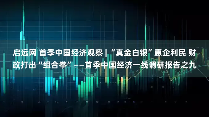 启远网 首季中国经济观察 | “真金白银”惠企利民 财政打出“组合拳”——首季中国经济一线调研报告之九