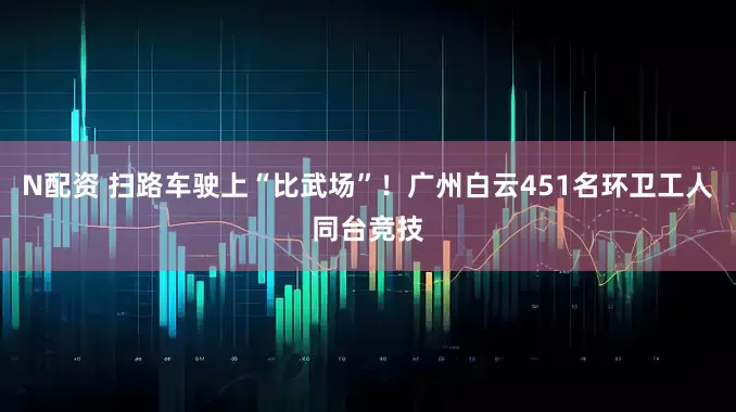 N配资 扫路车驶上“比武场”！广州白云451名环卫工人同台竞技