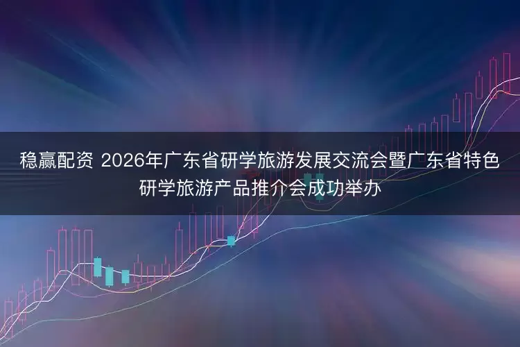 稳赢配资 2026年广东省研学旅游发展交流会暨广东省特色研学旅游产品推介会成功举办