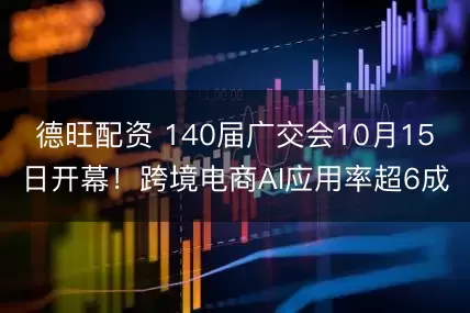 德旺配资 140届广交会10月15日开幕!跨境电商AI应用率超6成