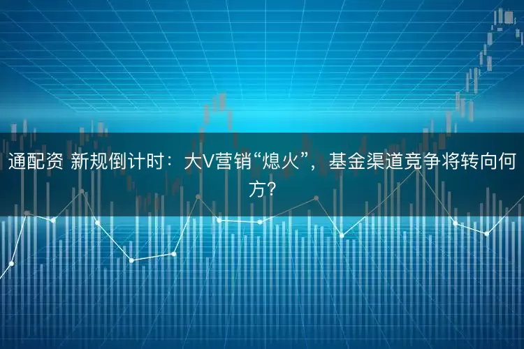 通配资 新规倒计时:大V营销“熄火”,基金渠道竞争将转向何方?