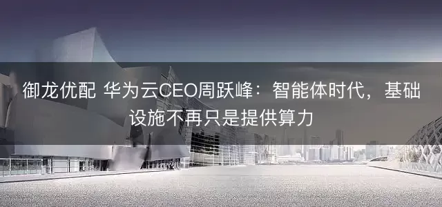 御龙优配 华为云CEO周跃峰：智能体时代，基础设施不再只是提供算力